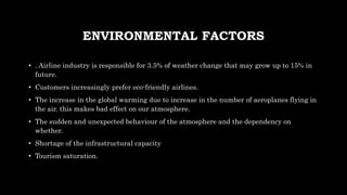 ENVIRONMENTAL FACTORS
• . Airline industry is responsible for 3.5% of weather change that may grow up to 15% in
future.
• Customers increasingly prefer eco-friendly airlines.
• The increase in the global warming due to increase in the number of aeroplanes flying in
the air. this makes bad effect on our atmosphere.
• The sudden and unexpected behaviour of the atmosphere and the dependency on
whether.
• Shortage of the infrastructural capacity
• Tourism saturation.
 
