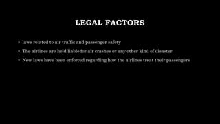 LEGAL FACTORS
• laws related to air traffic and passenger safety
• The airlines are held liable for air crashes or any other kind of disaster
• New laws have been enforced regarding how the airlines treat their passengers
 