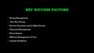 KEY SUCCESS FACTORS
• Strong Management
• Non-Stop Flying
• Service Promotion and In-flight Service
• Financial Management
• Route System
• Efficient Management of Cost
• Capable Workforce
 