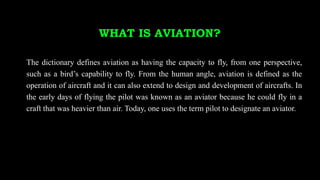 WHAT IS AVIATION?
The dictionary defines aviation as having the capacity to fly, from one perspective,
such as a bird’s capability to fly. From the human angle, aviation is defined as the
operation of aircraft and it can also extend to design and development of aircrafts. In
the early days of flying the pilot was known as an aviator because he could fly in a
craft that was heavier than air. Today, one uses the term pilot to designate an aviator.
 