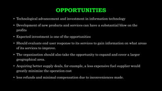 OPPORTUNITIES
• Technological advancement and investment in information technology
• Development of new products and services can have a substantial blow on the
profits
• Expected investment is one of the opportunities
• Should evaluate end user response to its services to gain information on what areas
of its services to improve.
• The organization should also take the opportunity to expand and cover a larger
geographical area.
• Acquiring better supply deals, for example, a less expensive fuel supplier would
greatly minimize the operation cost
• less refunds and minimal compensation due to inconveniences made.
 