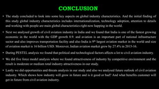 CONCLUSION
• The study concluded to look into some key aspects on global industry characteristics. And the initial finding of
this study global industry characteristics includes internationalization, technology adoption, attention to details
and working with people are main global characteristics right now happing in the world.
• Next we analysed growth of civil aviation industry in India and we found that India is one of the fastest growing
economic in the world with the GDP growth 8.9. and aviation is an important part of national infrastructure
sector and also improves transportation facility and also India is 9th largest aviation market in the world and size
of aviation market is 16 billion USD. Moreover, Indian aviation market grew by 27.4% in 2015-16.
• During PESTEL analysis we found that political and technological factors affects a lot to civil aviation industry.
• We did five force model analysis where we found attractiveness of industry by competitive environment and the
result is moderate or medium total industry attractiveness in our study.
• Lastly we did opportunities and threats analysis in our study and also we analysed future outlook of civil aviation
industry. Which shows how industry will grow in future and is it good or bad? And what benefits customer will
get in future from civil aviation industry.
 