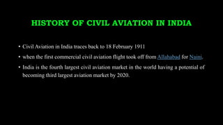 HISTORY OF CIVIL AVIATION IN INDIA
• Civil Aviation in India traces back to 18 February 1911
• when the first commercial civil aviation flight took off from Allahabad for Naini.
• India is the fourth largest civil aviation market in the world having a potential of
becoming third largest aviation market by 2020.
 