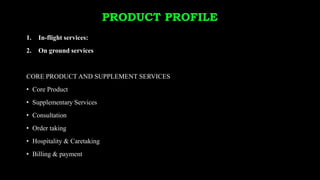 PRODUCT PROFILE
1. In-flight services:
2. On ground services
CORE PRODUCT AND SUPPLEMENT SERVICES
• Core Product
• Supplementary Services
• Consultation
• Order taking
• Hospitality & Caretaking
• Billing & payment
 