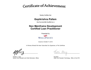 Hereby Certifies that
Gopikrishna Pallem
Has Successfully Qualified as a
Non Mainframe Development
Certified Lean Practitioner
Presented by
Issued on October 14, 2013
In Witness Whereof We Have Subscribed Our Signatures on This Certificate
Andrew J. Lang Kari Brey
Senior Vice President and Chief Information Officer Staff Vice President Technology, Office of the CTO
 