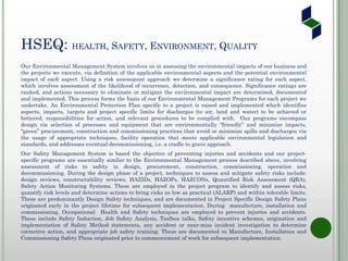 HSEQ: HEALTH, SAFETY, ENVIRONMENT, QUALITY
Our Environmental Management System involves us in assessing the environmental impacts of our business and
the projects we execute, via definition of the applicable environmental aspects and the potential environmental
impact of each aspect. Using a risk assessment approach we determine a significance rating for each aspect,
which involves assessment of the likelihood of occurrence, detection, and consequence. Significance ratings are
ranked, and actions necessary to eliminate or mitigate the environmental impact are determined, documented
and implemented. This process forms the basis of our Environmental Management Programs for each project we
undertake. An Environmental Protection Plan specific to a project is raised and implemented which identifies
aspects, impacts, targets and project specific limits for discharges (to air, land and water) to be achieved or
bettered, responsibilities for action, and relevant procedures to be complied with. Our programs encompass
design via selection of processes and equipment that are environmentally “friendly” and minimize impacts,
“green” procurement, construction and commissioning practices that avoid or minimize spills and discharges via
the usage of appropriate techniques, facility operation that meets applicable environmental legislation and
standards, and addresses eventual decommissioning, i.e. a cradle to grave approach.
Our Safety Management System is based the objective of preventing injuries and accidents and our project-
specific programs are essentially similar to the Environmental Management process described above, involving
assessment of risks to safety in design, procurement, construction, commissioning, operation and
decommissioning. During the design phase of a project, techniques to assess and mitigate safety risks include:
design reviews, constructability reviews, HAZIDs, HAZOPs, HAZCONs, Quantified Risk Assessment (QRA),
Safety Action Monitoring Systems. These are employed in the project program to identify and assess risks,
quantify risk levels and determine actions to bring risks as low as practical (ALARP) and within tolerable limits.
These are predominantly Design Safety techniques, and are documented in Project Specific Design Safety Plans
originated early in the project lifetime for subsequent implementation. During manufacture, installation and
commissioning, Occupational Health and Safety techniques are employed to prevent injuries and accidents.
These include Safety Induction, Job Safety Analysis, Toolbox talks, Safety incentive schemes, origination and
implementation of Safety Method statements, any accident or near-miss incident investigation to determine
corrective action, and appropriate job safety training. These are documented in Manufacture, Installation and
Commissioning Safety Plans originated prior to commencement of work for subsequent implementation.
 
