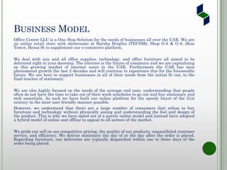 BUSINESS MODEL
Office Centre LLC is a One Stop Solution for the needs of businesses all over the UAE. We are
an online retail store with showrooms at Barsha Heights (TECOM), Shop G-6 & G-8, iRise
Tower, Hessa St to supplement our e-commerce platform.
We deal with any and all office supplies, technology, and office furniture all aimed to be
delivered right to your doorstep. The internet is the future of commerce and we are capitalizing
on this growing market of internet users in the UAE. Furthermore the UAE has seen
phenomenal growth the last 2 decades and will continue to experience this for the foreseeable
future. We are here to support businesses in all of their needs from the initial fit out, to the
final touches of stationary.
We are also highly focused on the needs of the average end user, understanding that people
often do not have the time to take out of their work schedules to go out and buy stationary and
tech essentials. As such we have built our online platform for the speedy buyer of the 21st
century in the most user friendly manner possible.
However, we understand that there are a large number of consumers that refuse to buy
furniture and technology without physically seeing and understanding the feel and design of
the product. This is why we have opted out of a purely online model and instead have adopted
a hybrid model of online and offline to appeal to all sectors of the market.
We pride our self on our competitive pricing, the quality of our products, unparalleled customer
service, and efficiency. We deliver stationary the day of or the day after the order is placed.
Regarding furniture, our deliveries are typically dispatched within one to three days of the
order being placed.
 