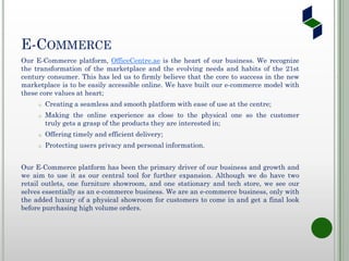E-COMMERCE
Our E-Commerce platform, OfficeCentre.ae is the heart of our business. We recognize
the transformation of the marketplace and the evolving needs and habits of the 21st
century consumer. This has led us to firmly believe that the core to success in the new
marketplace is to be easily accessible online. We have built our e-commerce model with
these core values at heart;
o Creating a seamless and smooth platform with ease of use at the centre;
o Making the online experience as close to the physical one so the customer
truly gets a grasp of the products they are interested in;
o Offering timely and efficient delivery;
o Protecting users privacy and personal information.
Our E-Commerce platform has been the primary driver of our business and growth and
we aim to use it as our central tool for further expansion. Although we do have two
retail outlets, one furniture showroom, and one stationary and tech store, we see our
selves essentially as an e-commerce business. We are an e-commerce business, only with
the added luxury of a physical showroom for customers to come in and get a final look
before purchasing high volume orders.
 