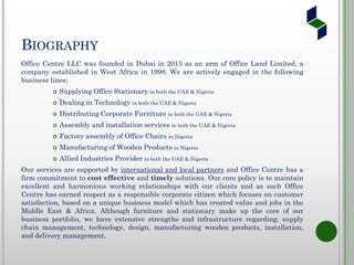 BIOGRAPHY
Office Centre LLC was founded in Dubai in 2015 as an arm of Office Land Limited, a
company established in West Africa in 1998. We are actively engaged in the following
business lines;
 Supplying Office Stationary in both the UAE & Nigeria
 Dealing in Technology in both the UAE & Nigeria
 Distributing Corporate Furniture in both the UAE & Nigeria
 Assembly and installation services in both the UAE & Nigeria
 Factory assembly of Office Chairs in Nigeria
 Manufacturing of Wooden Products in Nigeria
 Allied Industries Provider in both the UAE & Nigeria
Our services are supported by international and local partners and Office Centre has a
firm commitment to cost effective and timely solutions. Our core policy is to maintain
excellent and harmonious working relationships with our clients and as such Office
Centre has earned respect as a responsible corporate citizen which focuses on customer
satisfaction, based on a unique business model which has created value and jobs in the
Middle East & Africa. Although furniture and stationary make up the core of our
business portfolio, we have extensive strengths and infrastructure regarding; supply
chain management, technology, design, manufacturing wooden products, installation,
and delivery management.
 