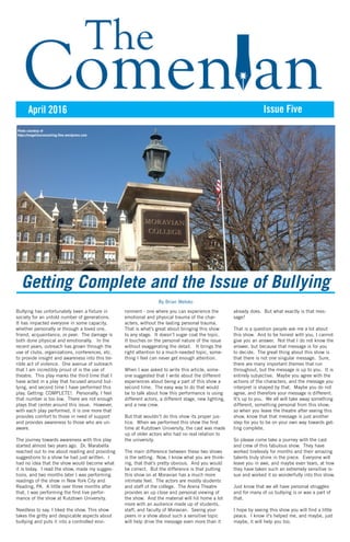April 2016 Issue Five
Getting Complete and the Issue of Bullying
By Brian Welsko
Bullying has unfortunately been a fixture in
society for an untold number of generations.
It has impacted everyone in some capacity,
whether personally or through a loved one,
friend, acquaintance, or peer. The damage is
both done physical and emotionally. In the
recent years, outreach has grown through the
use of clubs, organizations, conferences, etc.
to provide insight and awareness into this ter-
rible act of violence. One avenue of outreach
that I am incredibly proud of is the use of
theatre. This play marks the third time that I
have acted in a play that focused around bul-
lying, and second time I have performed this
play, Getting: COMPLETE!. Personally, I feel
that number is too low. There are not enough
plays that center around this issue. However,
with each play performed, it is one more that
provides comfort to those in need of support
and provides awareness to those who are un-
aware.
The journey towards awareness with this play
started almost two years ago. Dr. Marabella
reached out to me about reading and providing
suggestions to a show he had just written. I
had no idea that the show would become what
it is today. I read the show, made my sugges-
tions, and two months later I was performing
readings of the show in New York City and
Reading, PA. A little over three months after
that, I was performing the first live perfor-
mance of the show at Kutztown University.
Needless to say, I liked the show. This show
takes the gritty and despicable aspects about
bullying and puts it into a controlled envi-
ronment - one where you can experience the
emotional and physical trauma of the char-
acters, without the lasting personal trauma.
That is what’s great about bringing this show
to any stage. It doesn’t sugar coat the topic.
It touches on the personal nature of the issue
without exaggerating the detail. It brings the
right attention to a much-needed topic, some-
thing I feel can never get enough attention.
When I was asked to write this article, some-
one suggested that I write about the different
experiences about being a part of this show a
second time. The easy way to do that would
be to talk about how this performance is using
different actors, a different stage, new lighting,
and a new crew.
But that wouldn’t do this show its proper jus-
tice. When we performed this show the first
time at Kutztown University, the cast was made
up of older actors who had no real relation to
the university.
The main difference between these two shows
is the setting. Now, I know what you are think-
ing, that that’s pretty obvious. And you would
be correct. But the difference is that putting
this show on at Moravian has a much more
intimate feel. The actors are mostly students
and staff of the college. The Arena Theatre
provides an up close and personal viewing of
the show. And the material will hit home a lot
more with an audience made up of students,
staff, and faculty of Moravian. Seeing your
peers in a show about such a sensitive topic
will help drive the message even more than it
already does. But what exactly is that mes-
sage?
That is a question people ask me a lot about
this show. And to be honest with you, I cannot
give you an answer. Not that I do not know the
answer, but because that message is for you
to decide. The great thing about this show is
that there is not one singular message. Sure,
there are many important themes that run
throughout, but the message is up to you. It is
entirely subjective. Maybe you agree with the
actions of the characters, and the message you
interpret is shaped by that. Maybe you do not
agree, and therefore your message is different.
It’s up to you. We all will take away something
different, something personal from this show;
so when you leave the theatre after seeing this
show, know that that message is just another
step for you to be on your own way towards get-
ting complete.
So please come take a journey with the cast
and crew of this fabulous show. They have
worked tirelessly for months and their amazing
talents truly shine in the piece. Everyone will
leave you in awe, and maybe even tears, at how
they have taken such an extremely sensitive is-
sue and worked it so wonderfully into this show.
Just know that we all have personal struggles
and for many of us bullying is or was a part of
that.
I hope by seeing this show you will find a little
peace. I know it’s helped me, and maybe, just
maybe, it will help you too.
Photo courtesy of
https://magellancounseling.files.wordpress.com
 