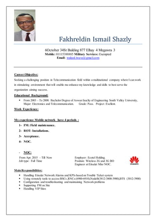 Fakhreldin Ismail Shazly
6October 34St Bulding 877 Elhay 4 Megawra 3
Mobile: 01115388885 Military Services: Exempted
Email: waleed.iwave@gmail.com
Career Objective:
Seeking a challenging position in Telecommunication field within a multinational company where I can work
in stimulating environment that will enable me enhance my knowledge and skills to best serve the
organization aiming success.
Educational Background:
 From 2003 – To 2008: Bachelor Degree of Aswan fauclty of Engineering South Valley University,
Major: Electronics and Telecommunication. Grade: Pass. Project :Exellent.
Work Experience:
My experience Mobile network have 4 periods :
1- FM: Field maintenance.
2- ROT: Installations.
3- Acceptance.
4- NOC.
- NOC:
From Apr. 2015 – Till Now
Job type: Full Time
Employer: Ecotel Holding.
Position: Wireless 2G and 3G BO
Engineer at Eitsalat Misr NOC.
Main Responsibilities:
 Handling Etisalat Network Alarms and KPIs based on Trouble Ticket system
 Using remotely tools to access BSCs ,RNCs (6900-6910),NodeB(3812-3800-3900),BTS (3012-3900)
 Configuration and troubleshooting and maintaining Network problems
 Supporting FM on Site
 Handling VIP Sites
 