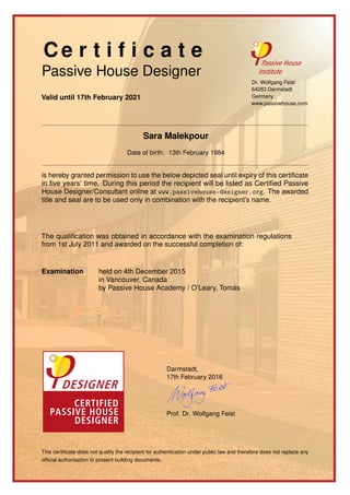 Ce r t i f i c a t e
Passive House Designer
Valid until 17th February 2021
Dr. Wolfgang Feist
64283 Darmstadt
Germany
www.passivehouse.com
Sara Malekpour
Date of birth: 13th February 1984
is hereby granted permission to use the below depicted seal until expiry of this certiﬁcate
in ﬁve years’ time. During this period the recipient will be listed as Certiﬁed Passive
House Designer/Consultant online at www.passivehouse-designer.org. The awarded
title and seal are to be used only in combination with the recipient’s name.
The qualiﬁcation was obtained in accordance with the examination regulations
from 1st July 2011 and awarded on the successful completion of:
Examination held on 4th December 2015
in Vancouver, Canada
by Passive House Academy / O’Leary, Tomás
Darmstadt,
17th February 2016
Prof. Dr. Wolfgang Feist
This certiﬁcate does not qualify the recipient for authentication under public law and therefore does not replace any
ofﬁcial authorisation to present building documents.
 