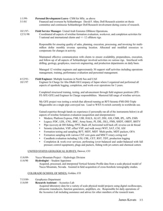 1/1/99- Personal Development Leave- CSM for MSc. as above
3/1/01 Financed and overseen by Schlumberger. David F. Allen, Doll Research scientist on thesis
committee and continuous Schlumberger Doll Research involvement during course of research.
10/1/97- Field Service Manager- United Arab Emirates Offshore Operations.
12/31/98 Coordinated all aspects of wireline formation evaluation, workover, and completion activities for
5 national and international clients and +/- 12 offshore rigs.
Responsible for ensuring quality of sales, planning, execution, processing, and invoicing for multi-
million dollar monthly revenue operating location. Allocated and modified resources to
compensate for changes in activity.
Maintained effective communication with clients to ensure availability, preparedness, execution,
and follow-up of all aspects of Schlumberger involved activities on various rigs. Interfaced with
drilling, geology, geophysics, reservoir engineering, and production departments on daily basis.
Managed 12 wireline engineers and approximately 30 support staff activities including operations
management, training, performance evaluation and personnel management.
4/12/91- Field Engineer- Multiple locations in North Sea and UAE
10/1/97 Engineer In Charge for Abu Dhabi Oil Company of Japan where I organized and performed all
aspects of openhole logging, completion, and work-over operations for 3 years.
Completed structured training, testing, and advancement through field engineer positions (JFE-
FE-SFE-GFE) and Engineer In Charge responsibilities. Mastered full range of wireline services.
My GFE project was testing a switch that allowed running an RFT-Seismic-FMI-DSI-Triple
Megacombo on a single pipe conveyed run. Lead to WXT-A switch currently in worldwide use.
Gained expertise through hands on experience (I personally ran all of the instruments below) in all
aspects of wireline formation evaluation (acquisition and interpretation):
• Modern; Platform Express, FMI, UBI, HALS, ALAT, DSI, ASI, CMR, IPL, APS, EMS
• Legacy; FDC, LDL, CNL, BHC, Array Sonic, PI, DIL, DLL, FMS, SHDT, OBDT, BHTV
• Pipe recovery & OH fishing, FPIT, Back off, horizontal well back off, reverse-cut & thread
• Seismic (checkshot, VSP, offset VSP, and walk away) WST, SAT, CSI, ASI
• Formation testing and sampling; RFT, MDT, MDT Multi-probe, MDT packers, OFA
• Formation sampling with various CST core guns and MSCT rotary coring tool
• Casedhole evaluation including; USI, CBL, CET, RST, TDT, production logging
• Completion & work-over services; perforating (over-balanced and under-balanced with full
pressure control equipment), plugs and packers, fishing with jet cutters and chemical cutters
UNITED STATES GEOLOGICAL SURVEY, Denver, CO
11/6/89- Yucca Mountain Project – Hydrologic Division
11/6/90 Hydrologist – Student Appointee
Acquired, processed, and interpreted Vertical Seismic Profile data from a scale physical model of
Yucca Mountain, Nevada. Assisted in field acquisition of cross-borehole tomography studies.
COLORADO SCHOOL OF MINES, Golden, CO
7/15/89- Geophysics Department
11/6/89 Research Assistant – Acoustics Lab
Acquired laboratory data for a variety of scale physical model projects using digital oscilloscopes,
ultrasonic transducers, function generators, amplifiers, etc. Responsible for daily operations of
the Acoustics Lab including assistance and advice for other members of the research team.
James Kovats 3/3
 