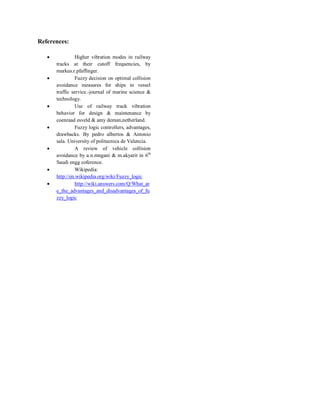 References:
 Higher vibration modes in railway
tracks at their cutoff frequencies, by
markus.r.pfaffinger.
 Fuzzy decision on optimal collision
avoidance measures for ships in vessel
traffic service.-journal of marine science &
technology.
 Use of railway track vibration
behavior for design & maintenance by
coenraad esveld & amy deman,netherland.
 Fuzzy logic controllers, advantages,
drawbacks. By pedro albertos & Antonio
sala. University of politecnica de Valencia.
 A review of vehicle collision
avoidance by a.n.mngani & m.akyarit in 6th
Saudi engg coference.
 Wikipedia:
http://en.wikipedia.org/wiki/Fuzzy_logic
 http://wiki.answers.com/Q/What_ar
e_the_advantages_and_disadvantages_of_fu
zzy_logic
 