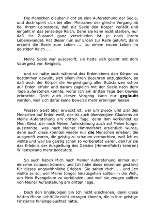 Die Menschen glauben nicht an eine Auferstehung der Seele, 
und doch spielt sich bei allen Menschen der gleiche Vorgang ab 
bei ihrem Leibestode, daß die Seele den Körper verläßt und 
eingeht in das jenseitige Reich. Denn sie kann nicht sterben, nur 
daß ihr Zustand ganz verschieden ist je nach ihrem 
Lebenswandel. Hat dieser nun auf Erden zur Reife geführt, dann 
ersteht die Seele zum Leben .... zu einem neuen Leben im 
geistigen Reich .... 
Meine Seele war ausgereift, sie hatte sich geeint mit dem 
Vatergeist von Ewigkeit, 
und sie hatte auch während des Erdenlebens den Körper zu 
bestimmen gewußt, sich allem ihren Begehren anzugleichen, so 
daß auch der Körper die Vergeistigung aller Substanzen schon 
auf Erden erfuhr und darum zugleich mit der Seele nach dem 
Tode auferstehen konnte, wofür Ich am dritten Tage den Beweis 
erbrachte. Doch auch dieser Vorgang kann nur geglaubt 
werden, weil sich dafür keine Beweise mehr erbringen lassen. 
Wessen Geist aber erweckt ist, wer um Zweck und Ziel des 
Menschen auf Erden weiß, der ist auch überzeugten Glaubens an 
Meine Auferstehung am dritten Tage, denn ihm verkündet es 
Mein Geist, der nach Meiner Auferstehung auch auf Meine Jünger 
ausstrahlte, was nach Meiner Himmelfahrt ersichtlich wurde, 
denn auch diese konnten wieder nur die Menschen erleben, die 
ausgereift waren, die geistig zu schauen vermochten, weil Ich es 
wollte und weil sie geistig schon so vorbereitet waren, daß für sie 
das Erlebnis der Ausgießung des Geistes (Himmelfahrt) kein(en) 
Willenszwang mehr bedeutete. 
So auch haben Mich nach Meiner Auferstehung immer nur 
einzelne schauen können, und Ich habe diese einzelnen gestärkt 
für dieses ungewöhnliche Erleben. Sie sahen Mich .... und Ich 
wollte es so, weil Meine Jünger hinausgehen sollten in die Welt, 
um Mein Evangelium zu verkünden, und weil sie zeugen sollten 
von Meiner Auferstehung am dritten Tage. 
Doch den Ungläubigen bin Ich nicht erschienen, denn diese 
hätten Meine Lichtfülle nicht ertragen können, die in ihre geistige 
Finsternis hineingeleuchtet hätte. 
 