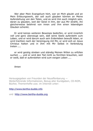 Wer aber Mein Evangelium hört, wer an Mich glaubt und an 
Mein Erlösungswerk, der soll auch glauben können an Meine 
Auferstehung von den Toten, und es wird ihm auch möglich sein, 
daran zu glauben, weil der Geist in ihm, der aus Mir strahlt, ihn 
gleicherweise belehret von innen und ihm einen lebendigen 
Glauben schenkt. 
Er wird keines weiteren Beweises bedürfen, er wird innerlich 
voll und ganz überzeugt sein, daß seine Seele aufersteht zum 
Leben, und er wird darum auch sein Erdenleben bewußt leben, er 
wird trachten nach der Vereinigung mit Mir, er wird sich an Jesus 
Christus halten und in Ihm mit Mir Selbst in Verbindung 
treten .... 
er wird geistig streben und ständig Meinen Willen zu erfüllen 
suchen .... und er wird den Tod nicht zu fürchten brauchen, weil 
er weiß, daß er auferstehen wird zum ewigen Leben .... 
Amen 
Herausgegeben von Freunden der Neuoffenbarung — 
Weiterführende Informationen, Bezug aller Kundgaben, CD-ROM, 
Bücher, Themenhefte usw. im Internet unter: 
http://www.bertha-dudde.info 
und http://www.bertha-dudde.org 
