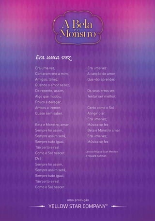 Era uma vez
Era uma vez,
Contaram-me a mim,
Amigos, talvez,
Quando o amor se fez,
De repente, assim,
Algo que mudou,
Pouco e devagar,
Ambos a tremer,
Quase sem saber.
Bela e Monstro, amar
Sempre foi assim,
Sempre assim será,
Sempre tudo igual,
Tão certo e real
Como o Sol nascer.
(2x)
Sempre foi assim,
Sempre assim será,
Sempre tudo igual,
Tão certo e real
Como o Sol nascer.
Era uma vez
A canção de amor
Que vão aprender.
Os seus erros ver.
Tentar ser melhor.
Certo como o Sol
Atingir o ar.
Era uma vez,
Música se fez.
Bela e Monstro amar.
Era uma vez,
Música se fez.
uma produção
Letra e Música Alan Menken
e Howard Ashman
 