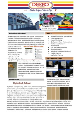 Issue 10 – January 2015
 Detailed Commercial Specifications
 Property Diagnostics
 Project Monitoring
 Quality control and site inspections
 Product education and
development
 Cost effective maintenance
 After sales service
 Decorative and industrial coatings
 Product Training
 Application Training
At Dekro Paints we understand that in order to successfully
complete a building refurbishment project you require
detailed specifications, good reliable contractors and proper
supervision and monitoring. We would like to assist you with
your next scheduled redecoration by offering you our quality
products and services.
Hydrolock is a rapid curing, water based primer consisting of two
components; a pre-reacted epoxy resin dispersed in water
(Part A), and a waterborne modified polyamine solution (Part B).
In its wet mixed state, it is milky green and slightly viscous.
Hydrolock is suitable for use on most sound and eroded building
surfaces where both a penetrative and surface-lying effect is
needed. Substrates include concrete (including damp and
partially cured cementitious renders, screeds and mortars, bituminous surfaces (eg asphalt), roofing felts,
insulation foams, wooden protrusions, previously painted surfaces, glass reinforced polyester and many
existing Hygiene solution membranes prior to re-coating. The product’s rapid curing properties allow faster
contract completion and consequent savings on site/labour costs. Furthermore, because the epoxy
component is pre-reacted, it constitutes the lowest hazard form of epoxy systems currently available.
Newsletter
Our Technical staff will
conduct on-site
inspections to ascertain
the condition of the
substrate and draft a
detailed specification that
will reference all structural and waterproofing repairs.
Once the projects commences we will
monitor the preparation and application of
our products and issue site reports on a bi-
weekly basis. Our reports includes:
Moisture readings, adhesion tests, salt
contamination tests and dry film thickness
readings.
Changing the colour of your building is
always an emotional decision. We can
assist with colour presentations and
samples to make this decision easier.
 