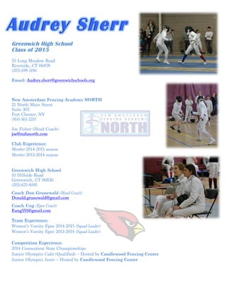 Audrey Sherr 
Greenwich High School 
Class of 2015 
55 Long Meadow Road 
Riverside, CT 06878 
(203)-698-3186 
Email: Audrey.sherr@greenwichschools.org 
New Amsterdam Fencing Academy NORTH 
21 North Main Street 
Suite 302 
Port Chester, NY 
(914)-565-3210 
Joe Fisher (Head Coach) 
joe@nafanorth.com 
Club Experience: 
Member 2014-2015 season 
Member 2013-2014 season 
Greenwich High School 
10 Hillside Road 
Greenwich, CT 06830 
(203)-625-8000 
Coach Don Grunewald (Head Coach) 
Donald.grunewald@gmail.com 
Coach Ung (Epee Coach) 
Eung555@gmail.com 
Team Experience: 
Women’s Varsity Epee 2014-2015 (Squad Leader) 
Women’s Varsity Epee 2013-2014 (Squad Leader) 
Competition Experience: 
2014 Connecticut State Championships 
Junior Olympics Cadet (Qualified) – Hosted by Candlewood Fencing Center 
Junior Olympics Junior – Hosted by Candlewood Fencing Center 
