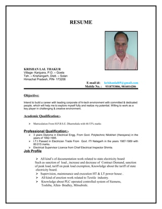 RESUME
KRISHAN LAL THAKUR
Village- Kanjyara, P.O. – Goela
Teh. – Krishangarh, Distt. – Solan
Himachal Pradesh, PIN- 173206
E-mail id: krishanlal69@gmail.com
Mobile No. : 9318753806, 9816014206
Objective:
Intend to build a career with leading corporate of hi-tech environment with committed & dedicated
people, which will help me to explore myself fully and realize my potential. Willing to work as a
key player in challenging & creative environment.
Academic Qualification:-
 Matriculation From H.P.B.S.E. Dharmshala with 68.53% marks
Professional Qualification:-
 3 years Diploma in Electrical Engg. From Govt. Polytechnic Nilokheri (Harayana) in the
years of 1992-1995.
 I.T.I Passed in Electrician Trade From Govt. ITI Nalagarh in the years 1987-1989 with
80.015 marks.
 Electrical Supervisor Licence from Chief Electrical Inspector Shimla.
Job Profile
 All kind’s of documentation work related to state electricity board
Such as sanction of load , increase and decrease of Contract Demand, sanction
of peak load, tariff on peak load exemption, Knowledge about the tariff of state
electricity board.
 Supervision, maintenance and execution HT & LT power house .
 All kind of erection work related to Textile industry.
 Knowledge about PLC operated controlled system of Siemens,
Toshiba, Allen- Bradley, Mitsubishi.
 