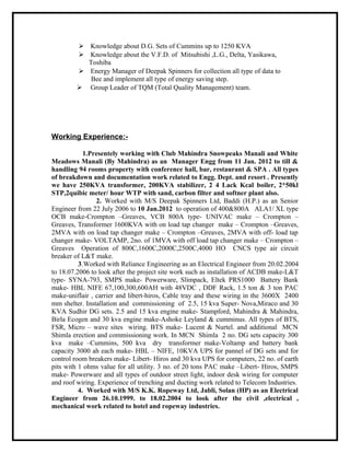  Knowledge about D.G. Sets of Cummins up to 1250 KVA
 Knowledge about the V.F.D. of Mitsubishi ,L.G., Delta, Yasikawa,
Toshiba
 Energy Manager of Deepak Spinners for collection all type of data to
Bee and implement all type of energy saving step.
 Group Leader of TQM (Total Quality Management) team.
Working Experience:-
1.Presentely working with Club Mahindra Snowpeaks Manali and White
Meadows Manali (By Mahindra) as an Manager Engg from 11 Jan. 2012 to till &
handling 94 rooms property with conference hall, bar, restaurant & SPA . All types
of breakdown and documentation work related to Engg. Dept. and resort . Presently
we have 250KVA transformer, 200KVA stabilizer, 2 4 Lack Kcal boiler, 2*50kl
STP,2quibic meter/ hour WTP with sand, carbon filter and softner plant also.
2. Worked with M/S Deepak Spinners Ltd, Baddi (H.P.) as an Senior
Engineer from 22 July 2006 to 10 Jan.2012 to operation of 400&800A ALA1/ XL type
OCB make-Crompton –Greaves, VCB 800A type- UNIVAC make – Crompton –
Greaves, Transformer 1600KVA with on load tap changer make – Crompton –Greaves,
2MVA with on load tap changer make – Crompton –Greaves, 2MVA with off- load tap
changer make- VOLTAMP, 2no. of 1MVA with off load tap changer make – Crompton –
Greaves Operation of 800C,1600C,2000C,2500C,4000 HO CNCS type air circuit
breaker of L&T make.
3.Worked with Reliance Engineering as an Electrical Engineer from 20.02.2004
to 18.07.2006 to look after the project site work such as installation of ACDB make-L&T
type- SYNA-793, SMPS make- Powerware, Slimpack, Eltek PRS1000 Battery Bank
make- HBL NIFE 67,100,300,600AH with 48VDC , DDF Rack, 1.5 ton & 3 ton PAC
make-uniflair , carrier and libert-hiros, Cable tray and these wiring in the 3600X 2400
mm shelter. Installation and commissioning of 2.5, 15 kva Super- Nova,Miraco and 30
KVA Sudhir DG sets. 2.5 and 15 kva engine make- Stampford, Mahindra & Mahindra,
Birla Ecogen and 30 kva engine make-Ashoke Leyland & cumminus. All types of BTS,
FSR, Micro – wave sites wiring. BTS make- Lucent & Nurtel. and additional MCN
Shimla erection and commissioning work. In MCN Shimla 2 no. DG sets capacity 300
kva make –Cummins, 500 kva dry transformer make-Voltamp and battery bank
capacity 3000 ah each make- HBL – NIFE, 10KVA UPS for pannel of DG sets and for
control room breakers make- Libert- Hiros and 30 kva UPS for computers, 22 no. of earth
pits with 1 ohms value for all utility. 3 no. of 20 tons PAC make –Libert- Hiros, SMPS
make- Powerware and all types of outdoor street light, indoor desk wiring for computer
and roof wiring. Experience of trenching and ducting work related to Telecom Industries.
4. Worked with M/S K.K. Ropeway Ltd, Jabli, Solan (HP) as an Electrical
Engineer from 26.10.1999. to 18.02.2004 to look after the civil ,electrical ,
mechanical work related to hotel and ropeway industries.
 