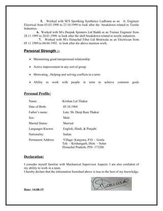 5. Worked with M/S Sportking Synthetics Ludhiana as an Jr. Engineer
Electrical from 03.03.1998 to 23.10.1999 to look after the breakdown related to Textile
Industries.
6. Worked with M/s Deepak Spinners Ltd Baddi as an Trainee Engineer from
28.11.1995 to 24.01.1998. to look after the shift breakdown related to textile industries.
7. Worked with M/s Himachal Fiber Ltd Brotiwala as an Electrician from
05.11.1989.to 04.04.1992. to look after the above mention work.
Personal Strength :-
 Maintaining good interpersonal relationship.
 Active improvement in any sort of group
 Motivating , Helping and solving conflicts in a term
 Ability to work with people in term to achieve common goals
Personal Profile:
Name: Krishan Lal Thakur
Date of Birth: 05.10.1969.
Father’s name: Late. Sh. Deep Ram Thakur
Sex: Male
Marital Status: Married
Languages Known: English, Hindi, & Punjabi
Nationality: Indian
Permanent Address: Village- Kanjyara, P.O. – Goela
Teh. – Krishangarh, Distt. – Solan
Himachal Pradesh, PIN- 173206
Declaration:
I consider myself familiar with Mechanical Supervisor Aspects. I am also confident of
my ability to work in a team.
I hereby declare that the information furnished above is true to the best of my knowledge.
Date: 14.08.15
 