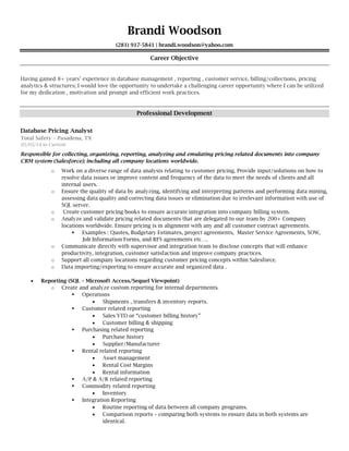 Brandi Woodson
(281) 917-5841 | brandi.woodson@yahoo.com
Career Objective
Professional Development
Database Pricing Analyst
Total Safety – Pasadena, TX
05/05/14 to Current
Responsible for collecting, organizing, reporting, analyzing and emulating pricing related documents into company
CRM system (Salesforce); including all company locations worldwide.
o
o
o
o

o
o
o
 Reporting (SQL – Microsoft Access/Sequel Viewpoint)
o


















 