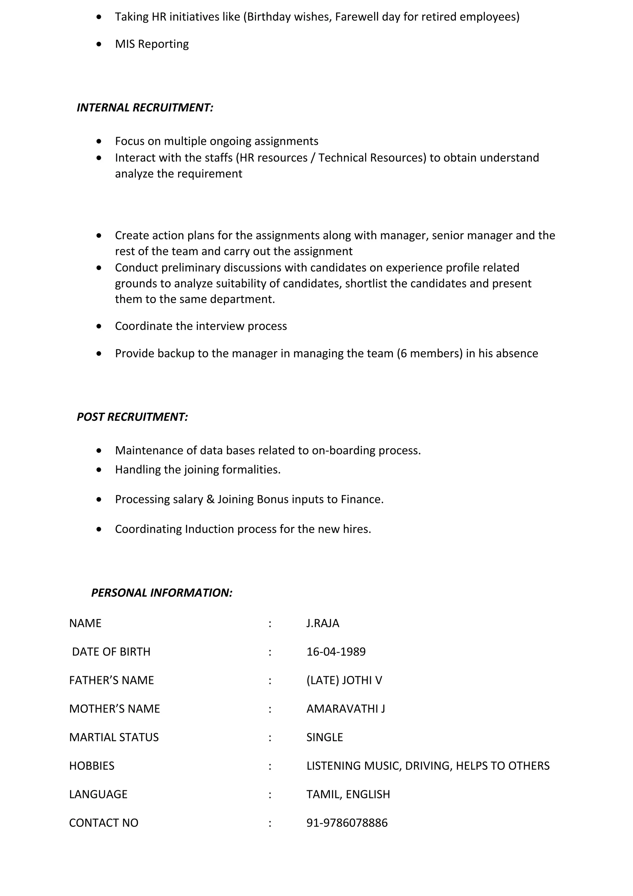 • Taking HR initiatives like (Birthday wishes, Farewell day for retired employees)
• MIS Reporting
INTERNAL RECRUITMENT:
• Focus on multiple ongoing assignments
• Interact with the staffs (HR resources / Technical Resources) to obtain understand
analyze the requirement
• Create action plans for the assignments along with manager, senior manager and the
rest of the team and carry out the assignment
• Conduct preliminary discussions with candidates on experience profile related
grounds to analyze suitability of candidates, shortlist the candidates and present
them to the same department.
• Coordinate the interview process
• Provide backup to the manager in managing the team (6 members) in his absence
POST RECRUITMENT:
• Maintenance of data bases related to on-boarding process.
• Handling the joining formalities.
• Processing salary & Joining Bonus inputs to Finance.
• Coordinating Induction process for the new hires.
PERSONAL INFORMATION:
NAME : J.RAJA
DATE OF BIRTH : 16-04-1989
FATHER’S NAME : (LATE) JOTHI V
MOTHER’S NAME : AMARAVATHI J
MARTIAL STATUS : SINGLE
HOBBIES : LISTENING MUSIC, DRIVING, HELPS TO OTHERS
LANGUAGE : TAMIL, ENGLISH
CONTACT NO : 91-9786078886
 