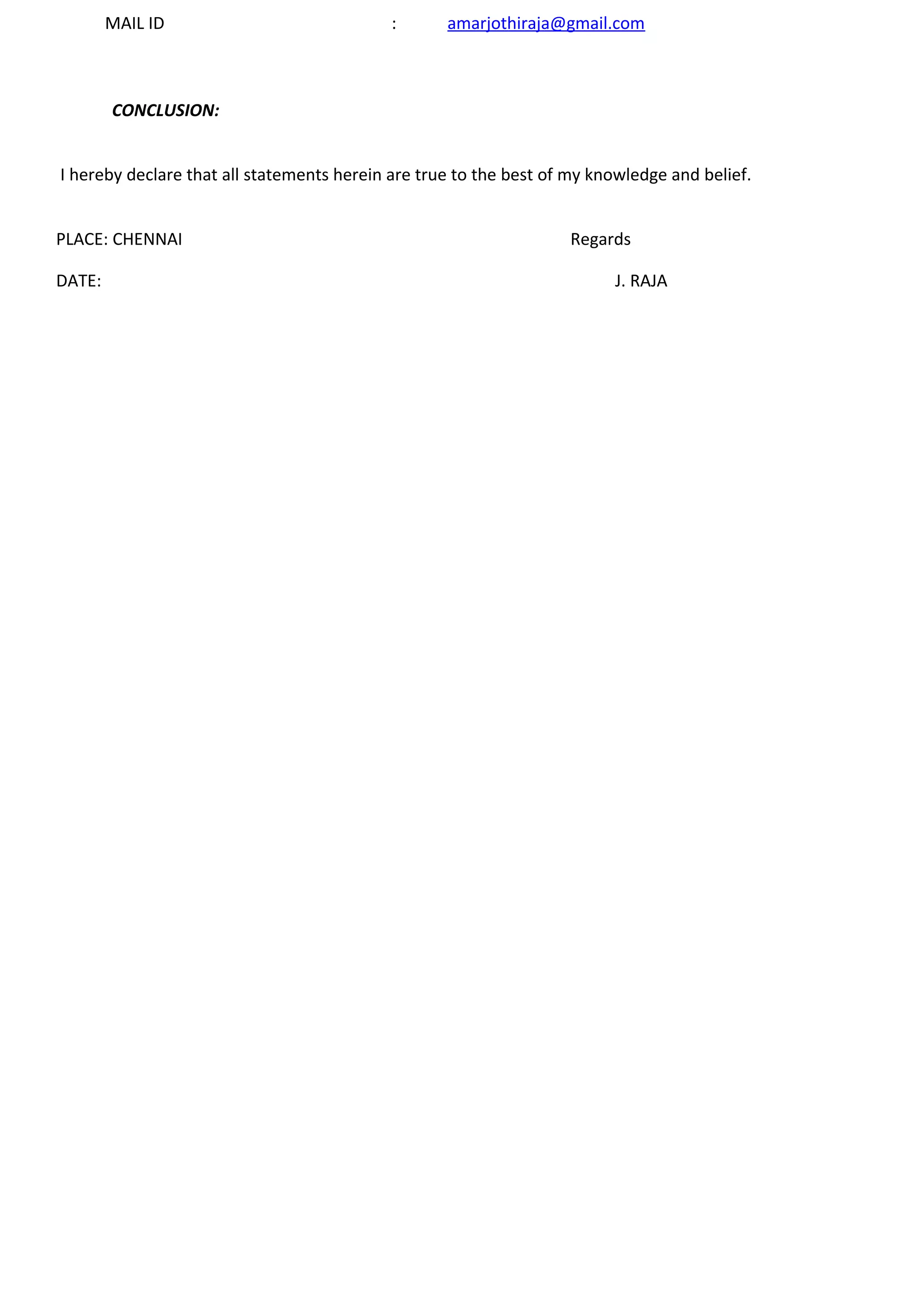 MAIL ID : amarjothiraja@gmail.com
CONCLUSION:
I hereby declare that all statements herein are true to the best of my knowledge and belief.
PLACE: CHENNAI Regards
DATE: J. RAJA
 