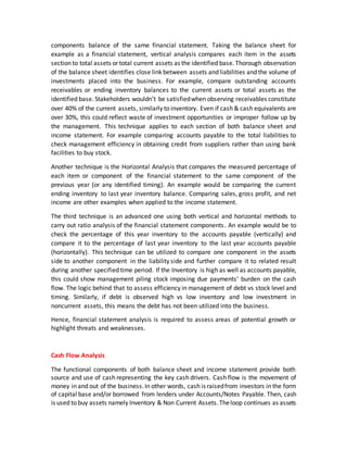 components balance of the same financial statement. Taking the balance sheet for
example as a financial statement, vertical analysis compares each item in the assets
section to total assets or total current assets as the identified base. Thorough observation
of the balance sheet identifies close link between assets and liabilities and the volume of
investments placed into the business. For example, compare outstanding accounts
receivables or ending inventory balances to the current assets or total assets as the
identified base. Stakeholders wouldn’t be satisfiedwhen observing receivables constitute
over 40% of the current assets, similarly to inventory. Even if cash & cash equivalents are
over 30%, this could reflect waste of investment opportunities or improper follow up by
the management. This technique applies to each section of both balance sheet and
income statement. For example comparing accounts payable to the total liabilities to
check management efficiency in obtaining credit from suppliers rather than using bank
facilities to buy stock.
Another technique is the Horizontal Analysis that compares the measured percentage of
each item or component of the financial statement to the same component of the
previous year (or any identified timing). An example would be comparing the current
ending inventory to last year inventory balance. Comparing sales, gross profit, and net
income are other examples when applied to the income statement.
The third technique is an advanced one using both vertical and horizontal methods to
carry out ratio analysis of the financial statement components. An example would be to
check the percentage of this year inventory to the accounts payable (vertically) and
compare it to the percentage of last year inventory to the last year accounts payable
(horizontally). This technique can be utilized to compare one component in the assets
side to another component in the liability side and further compare it to related result
during another specified time period. If the Inventory is high as well as accounts payable,
this could show management piling stock imposing due payments’ burden on the cash
flow. The logic behind that to assess efficiency in management of debt vs stock level and
timing. Similarly, if debt is observed high vs low inventory and low investment in
noncurrent assets, this means the debt has not been utilized into the business.
Hence, financial statement analysis is required to assess areas of potential growth or
highlight threats and weaknesses.
Cash Flow Analysis
The functional components of both balance sheet and income statement provide both
source and use of cash representing the key cash drivers. Cash flow is the movement of
money in and out of the business.In other words, cash is raisedfrom investors in the form
of capital base and/or borrowed from lenders under Accounts/Notes Payable. Then, cash
is used to buy assets namely Inventory & Non Current Assets.Theloop continues as assets
 