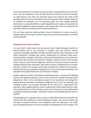 It's crucial to balance the cash flow cycle and maintain a reasonable balance of cash at all
times. Yet, the components of the cash flow should be carefully assessed. For example,
we might observe very minor net cash flow balance that could be the result of the
managerial decisionto use its availablecashto settle long-term debt. Creditors might end
up thinking the operations are not providing good cash even though operating
performance is strong. Nevertheless, a declining performance company can generate net
cash flow by additional capital investment or by selling assets. In this case, a positive net
cash flow could result irrespective of the actual performance.
The cash flow statement analysis provides relevant information to assess a business’
liquidity, quality of earnings and solvency and ensure a positive cash position is sustained
to finance growth.
Ongoing Business Concern Analysis
It is crucial that a credit analyst and any decision maker should thoroughly examine all
financial figures prior to any conclusion. A company may have revenues (Income
statement) and appear profitable, but high receivables (balance sheet component) could
reflect weaknesses including high pricing compensated by stretched credit policy,
obsolete products, improper credit policy, and slowcollection follow up. Such weaknesses
could distress the cash flow and hinder the company’s ability to reinvest in the business
cycle or meet its current financial obligations. Similarly, an increase in accounts and notes
payables (balance sheet component) could reflect increase in obligations due to vendors
and other creditors and can grow to the point of putting the company out of business.
Similarly, the increase in payables could be positive in case of acquisition of machines and
equipment that would enhance the cash flow upon utilization.
Another aspect to consider is the Working Capital Requirement. In essence, the Working
Capital is the difference between Current Assets and Current liabilities. Working Capital
Requirement refers to the cash balance required to be maintained and managed for
ongoing business operations including due obligations and to fund the operating cycle
including inventory and accounts receivable by the time cash is regenerated from
operations. Most suppliers get their money in advance but it takes longer period to stock,
sell and collect the price of the sold items. Hence, the cash conversion cycle could be best
managed by reducing receivables, controlling inventory and extending payment terms to
suppliers.
Critical judgement of ongoing business concern is interrelated to the financial report and
should cover other important issues like employees turnover ratio, business trends, age
and type of available inventory, and management skills and experiences. The credit
decision depends partially on the level of growth and development of the company. The
 