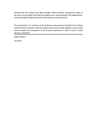 changes that the company has been through reflects whether management takes its
decisions on reasonable sound decision making, wise understanding of the opportunities,
and well prepared budget based on actual resources and constraints.
This presentation is a summary of the techniques and processes involved in the analysis
of the financial statements. Decision makers should carry out due diligence in assessment
of the variables and components of the financial statements in order to reach a sound
business evaluation.
Rabah ElMasri
Oct 2015.
 