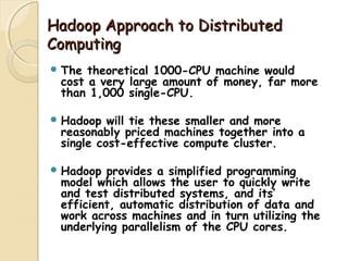 Hadoop Approach to DistributedHadoop Approach to Distributed
ComputingComputing
 The theoretical 1000-CPU machine would
cost a very large amount of money, far more
than 1,000 single-CPU.
 Hadoop will tie these smaller and more
reasonably priced machines together into a
single cost-effective compute cluster.
 Hadoop provides a simplified programming
model which allows the user to quickly write
and test distributed systems, and its’
efficient, automatic distribution of data and
work across machines and in turn utilizing the
underlying parallelism of the CPU cores.
 