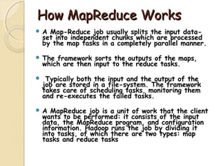 How MapReduce WorksHow MapReduce Works
 A Map-Reduce job usually splits the input data-
set into independent chunks which are processed
by the map tasks in a completely parallel manner.
 The framework sorts the outputs of the maps,
which are then input to the reduce tasks.
 Typically both the input and the output of the
job are stored in a file-system. The framework
takes care of scheduling tasks, monitoring them
and re-executes the failed tasks.
 A MapReduce job is a unit of work that the client
wants to be performed: it consists of the input
data, the MapReduce program, and configuration
information. Hadoop runs the job by dividing it
into tasks, of which there are two types: map
tasks and reduce tasks
 