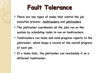 Fault ToleranceFault Tolerance
 There are two types of nodes that control the job
execution process: tasktrackers and jobtrackers
 The jobtracker coordinates all the jobs run on the
system by scheduling tasks to run on tasktrackers.
 Tasktrackers run tasks and send progress reports to the
jobtracker, which keeps a record of the overall progress
of each job.
 If a tasks fails, the jobtracker can reschedule it on a
different tasktracker.
 