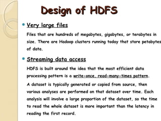 Design of HDFSDesign of HDFS
 Very large files
Files that are hundreds of megabytes, gigabytes, or terabytes in
size. There are Hadoop clusters running today that store petabytes
of data.
 Streaming data access
HDFS is built around the idea that the most efficient data
processing pattern is a write-once, read-many-times pattern.
A dataset is typically generated or copied from source, then
various analyses are performed on that dataset over time. Each
analysis will involve a large proportion of the dataset, so the time
to read the whole dataset is more important than the latency in
reading the first record.
 