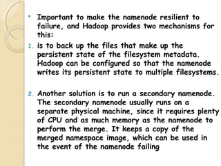  Important to make the namenode resilient to
failure, and Hadoop provides two mechanisms for
this:
1. is to back up the files that make up the
persistent state of the filesystem metadata.
Hadoop can be configured so that the namenode
writes its persistent state to multiple filesystems.
2. Another solution is to run a secondary namenode.
The secondary namenode usually runs on a
separate physical machine, since it requires plenty
of CPU and as much memory as the namenode to
perform the merge. It keeps a copy of the
merged namespace image, which can be used in
the event of the namenode failing
 