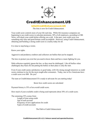 CreditEnhancement.US
info@CreditEnhancement.US
CreditEnhancement.US is U.S. Veteran owned and operated business.
The time is now for Credit Enhancement.
Your credit score controls more of your life each day. While life insurance companies are
beginning to use credit scores to calculate premiums, 30% of all employers, according to CBS
News, will check your credit before offering you a job. It the past, your credit score was
something only time and good fortune could accomplish. However, using Credit Enhancement,
obtaining and building a strong credit score is a reality today for all.
It is time to stop being a victim.
Know your rights.
Aggressive and predatory creditors and collectors are bullies that can be stopped.
The laws to protect you exist but you need to know them and have a team fighting for you.
Debt collectors regularly ignore the law, so they must be challenged. Like all bullies when
challenged, they back off, but putting the bullies in their place is only the start.
Even if your credit seems satisfactory or good today, will it be strong enough tomorrow as credit
scores continue to rise for the most sought after consumers. Today, one in five Americans have
a credit score over 800. Do you?
The team at CreditEnhancement.US is ready to advocate for you starting today!
Know how credit scores are calculated
Payment history is 35% of an overall credit score.
How much of your available credit is being used represents about 30% of a credit score.
The remaining 35% comes from:
Length of time using credit
Age of each account
Frequency of new applications for credit
Types of credit accounts
The Path to Credit Enhancement
 