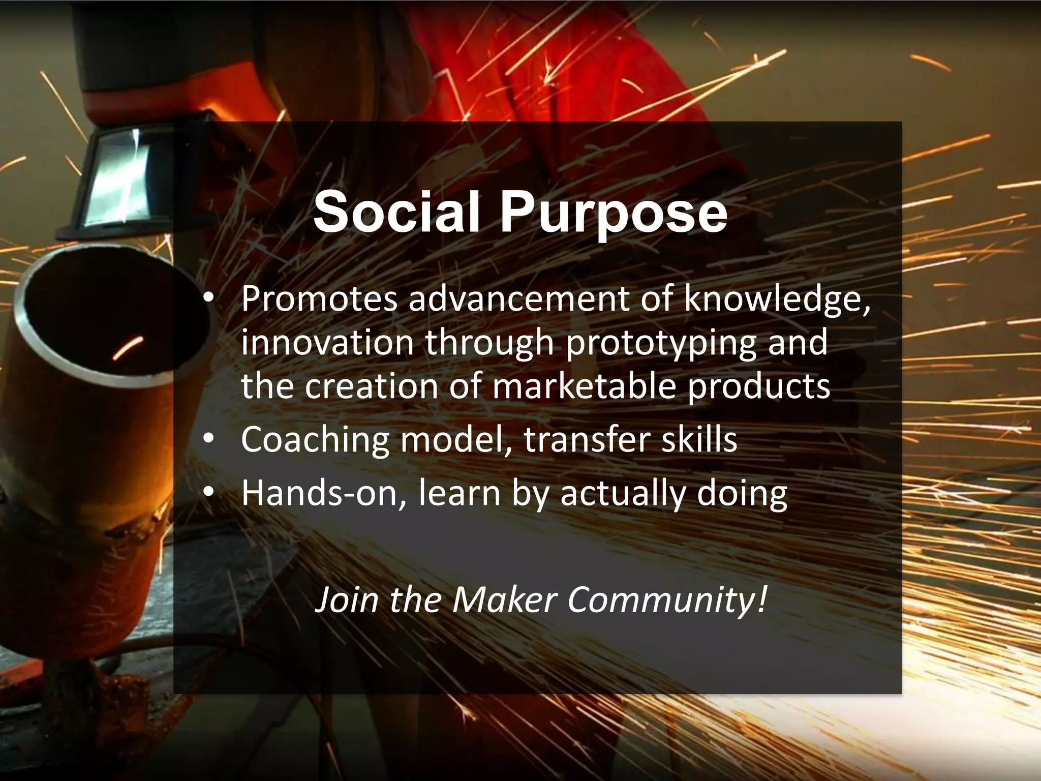Social Purpose
• Promotes advancement of knowledge,
  innovation through prototyping and
  the creation of marketable products
• Coaching model, transfer skills
• Hands-on, learn by actually doing

      Join the Maker Community!
 