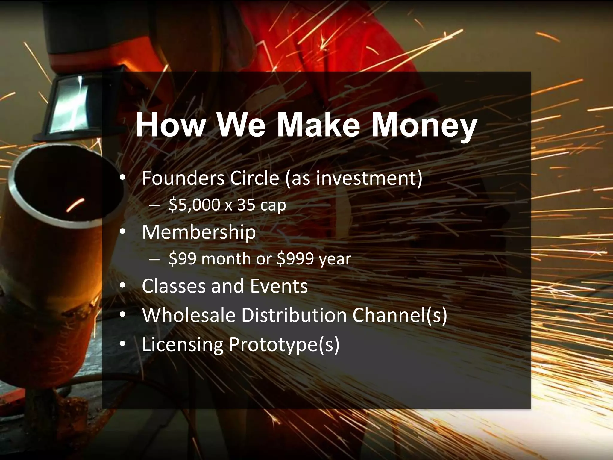 How We Make Money
• Founders Circle (as investment)
   – $5,000 x 35 cap
• Membership
   – $99 month or $999 year
• Classes and Events
• Wholesale Distribution Channel(s)
• Licensing Prototype(s)
 