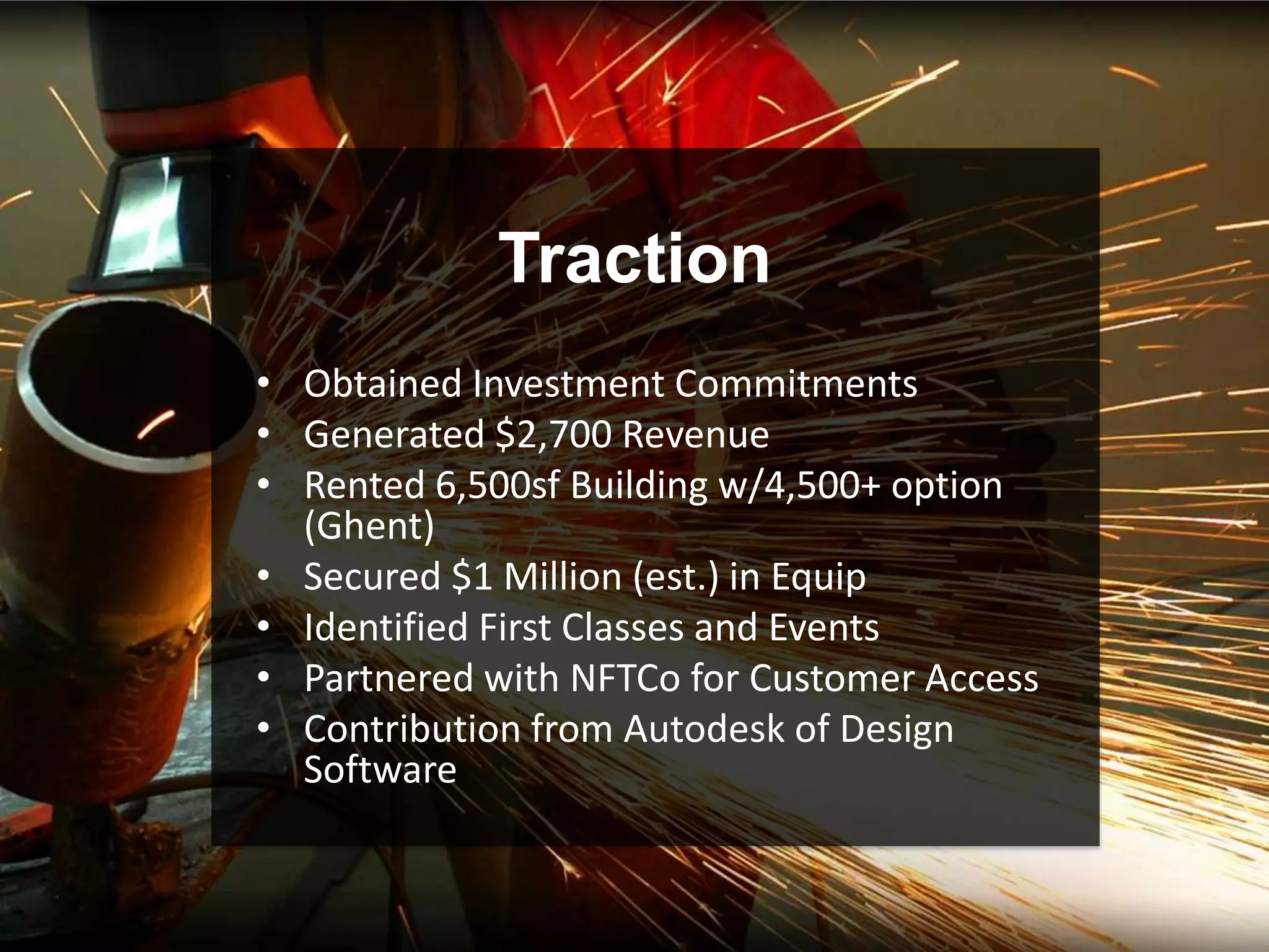 Traction
• Obtained Investment Commitments
• Generated $2,700 Revenue
• Rented 6,500sf Building w/4,500+ option
  (Ghent)
• Secured $1 Million (est.) in Equip
• Identified First Classes and Events
• Partnered with NFTCo for Customer Access
• Contribution from Autodesk of Design
  Software
 