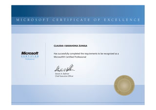 MICROSOFTCERTIFIEDPROFESSIONALMICROSOFTCERTIFIEDPROFESSIONALMICROSOFTCERTIFIEDPROFESSIONALMICROSOFTCERTIFIEDPROFESSIONALMICROSOFTCERTIFIEDPROFESSIONALMICROSOFTCERTIFIEDPROFESSIONALMICROSOFTCERTIFIEDPROFESSIONALMICROSOFTCERTIFIEDPROFESSIONALMICROSOFTCERTIFIEDPROFESSIONALMICROSOFTCERTIFIEDPROFESSIONALMICROSOFTCERTIFIEDPROFESSIONALMICROSOFTCERTIFIEDPROFESSIONALMICROSOFTCERTIFIEDPROFESSIONALMICROSOFTCERTIFIEDPROFESSIONALMICROSOFTCERTIFIEDPROFESSIONALMICROSOFTCERTIFIEDPROFESSIONALMICROSOFTCERTIFIEDPROFESSIONALMICROSOFTCERTIFIEDPROFESSIONALMICROSOFTCERTIFIEDPROFESSIONALMICROSOFTCERTIFIEDPROFESSIONALMICROSOFTCERTIFIEDPROFESSIONALMICROSOFTCERTIFIEDPROFESSIONALMICROSOFTCERTIFIEDPROFESSIONALMICROSOFTCERTIFIEDPROFESSIONALMICROSOFTCERTIFIED
MICROSOFTCERTIFIEDPROFESSIONALMICROSOFTCERTIFIEDPROFESSIONALMICROSOFTCERTIFIEDPROFESSIONALMICROSOFTCERTIFIEDPROFESSIONALMICROSOFTCERTIFIEDPROFESSIONALMICROSOFTCERTIFIEDPROFESSIONALMICROSOFTCERTIFIEDPROFESSIONALMICROSOFTCERTIFIEDPROFESSIONALMICROSOFTCERTIFIEDPROFESSIONALMICROSOFTCERTIFIEDPROFESSIONALMICROSOFTCERTIFIEDPROFESSIONALMICROSOFTCERTIFIEDPROFESSIONALMICROSOFTCERTIFIEDPROFESSIONALMICROSOFTCERTIFIEDPROFESSIONALMICROSOFTCERTIFIEDPROFESSIONALMICROSOFTCERTIFIEDPROFESSIONALMICROSOFTCERTIFIEDPROFESSIONALMICROSOFTCERTIFIEDPROFESSIONALMICROSOFTCERTIFIEDPROFESSIONALMICROSOFTCERTIFIEDPROFESSIONALMICROSOFTCERTIFIEDPROFESSIONALMICROSOFTCERTIFIEDPROFESSIONALMICROSOFTCERTIFIEDPROFESSIONALMICROSOFTCERTIFIEDPROFESSIONALMICROSOFTCERTIFIED
M I C R O S O F T C E R T I F I C A T E O F E X C E L L E N C E
Steven A. Ballmer
Chief Executive Ofﬁcer
CLAUDIA I BARAHONA ZUNIGA
Has successfully completed the requirements to be recognized as a
Microsoft® Certified Professional
 