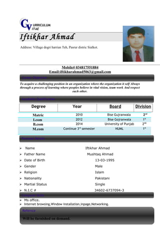 URRICULUM
ITAE
Iftikhar Ahmad
Address: Village dogri harrian Teh, Pasrur distric Sialkot.
Mobile# 034817551884
Email:iftikharahmad5063@gmail.com
To acquire a challenging position in an organization where the organization it self Always
through a process of learning where peoples believe in vital vision, team work And respect
each other.
Degree Year Board Division
Matric 2010 Bise Gujranwala 2nd
I.com 2012 Bise Gojranwala 1st
B.com 2014 University of Punjab 2ND
M.com Continue 3rd
semester NUML 1st
 Name Iftikhar Ahmad
 Father Name Mushtaq Ahmad
 Date of Birth 13-03-1995
 Gender Male
 Religion Islam
 Nationality Pakistani
 Martial Status Single
 N.I.C # 34602-6737094-3
 Ms office.
 Internet browsing,Window installation,inpage,Networking.
Career Objective
Academic Qualification
Computer Skills
Personal Details
Refernce
Will be furnished on demand.
 