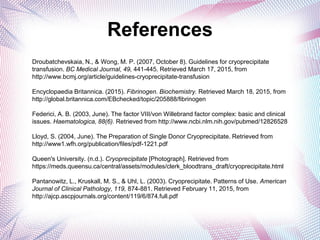 References
Droubatchevskaia, N., & Wong, M. P. (2007, October 8). Guidelines for cryoprecipitate
transfusion. BC Medical Journal, 49, 441-445. Retrieved March 17, 2015, from
http://www.bcmj.org/article/guidelines-cryoprecipitate-transfusion
Encyclopaedia Britannica. (2015). Fibrinogen. Biochemistry. Retrieved March 18, 2015, from
http://global.britannica.com/EBchecked/topic/205888/fibrinogen
Federici, A. B. (2003, June). The factor VIII/von Willebrand factor complex: basic and clinical
issues. Haematologica, 88(6). Retrieved from http://www.ncbi.nlm.nih.gov/pubmed/12826528
Lloyd, S. (2004, June). The Preparation of Single Donor Cryoprecipitate. Retrieved from
http://www1.wfh.org/publication/files/pdf-1221.pdf
Queen's University. (n.d.). Cryoprecipitate [Photograph]. Retrieved from
https://meds.queensu.ca/central/assets/modules/clerk_bloodtrans_draft/cryoprecipitate.html
Pantanowitz, L., Kruskall, M. S., & Uhl, L. (2003). Cryoprecipitate. Patterns of Use. American
Journal of Clinical Pathology, 119, 874-881. Retrieved February 11, 2015, from
http://ajcp.ascpjournals.org/content/119/6/874.full.pdf
 
