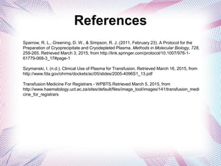 References
h
Sparrow, R. L., Greening, D. W., & Simpson, R. J. (2011, February 23). A Protocol for the
Preparation of Cryoprecipitate and Cryodepleted Plasma. Methods in Molecular Biology, 728,
259-265. Retrieved March 3, 2015, from http://link.springer.com/protocol/10.1007/978-1-
61779-068-3_17#page-1
Szymanski, I. (n.d.). Clinical Use of Plasma for Transfusion. Retrieved March 16, 2015, from
http://www.fda.gov/ohrms/dockets/ac/05/slides/2005-4096S1_13.pdf
Transfusion Medicine For Registrars - WPBTS.Retrieved March 5, 2015, from
http://www.haematology.uct.ac.za/sites/default/files/image_tool/images/141/transfusion_medi
cine_for_registrars
 
