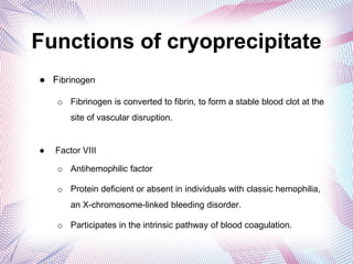 Functions of cryoprecipitate
● Fibrinogen
o Fibrinogen is converted to fibrin, to form a stable blood clot at the
site of vascular disruption.
● Factor VIII
o Antihemophilic factor
o Protein deficient or absent in individuals with classic hemophilia,
an X-chromosome-linked bleeding disorder.
o Participates in the intrinsic pathway of blood coagulation.
 