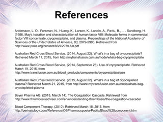 References
Andersson, L. O., Forsman, N., Huang, K., Larsen, K., Lundin, A., Pavlu, B., . . . Sandberg, H.
(1986, May). Isolation and characterization of human factor VIII: Molecular forms in commercial
factor VIII concentrate, cryoprecipitate, and plasma. Proceedings of the National Academy of
Sciences of the United States of America, 83, 2979-2983. Retrieved from
http://www.pnas.org/content/83/9/2979.full.pdf
Australian Red Cross Blood Service. (2014, August 22). What's in a bag of cryoprecipitate?
Retrieved March 17, 2015, from http://mytransfusion.com.au/node/whats-bag-cryoprecipitate
Australian Red Cross Blood Service. (2014, September 23). Use of cryoprecipitate. Retrieved
March 19, 2015, from
http://www.transfusion.com.au/blood_products/components/cryoprecipitate/use
Australian Red Cross Blood Service. (2015, August 22). What's in a bag of cryodepleted
plasma? Retrieved March 21, 2015, from http://www.mytransfusion.com.au/node/whats-bag-
cryodepleted-plasma
Bayer Pharma AG. (2015, March 14). The Coagulation Cascade. Retrieved from
http://www.thrombosisadviser.com/en/understanding-thrombosis/the-coagulation-cascade/
Blood Component Therapy. (2010). Retrieved March 15, 2015, from
http://perinatology.com/Reference/OBPharmacopoeia-Public/Blood%20component.htm
 