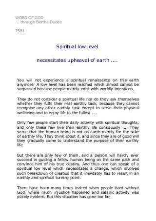 WORD OF GOD 
... through Bertha Dudde 
7581 
Spiritual low level 
necessitates upheaval of earth .... 
You will not experience a spiritual renaissance on this earth 
anymore. A low level has been reached which almost cannot be 
surpassed because people merely exist with worldly intentions. 
They do not consider a spiritual life nor do they ask themselves 
whether they fulfil their real earthly task, because they cannot 
recognise any other earthly task except to serve their physical 
wellbeing and to enjoy life to the fullest .... 
Only few people start their daily activity with spiritual thoughts, 
and only these few live their earthly life consciously .... They 
sense that the human being is not on earth merely for the sake 
of earthly life. They think about it, and since they are of good will 
they gradually come to understand the purpose of their earthly 
life. 
But there are only few of them, and a person will hardly ever 
succeed in guiding a fellow human being on the same path and 
convince him of his true destiny. And thus one can speak of a 
spiritual low level which necessitates a change, which involves 
such breakdown of creation that it inevitably has to result in an 
earthly and spiritual turning point. 
There have been many times indeed when people lived without 
God, where much injustice happened and satanic activity was 
plainly evident. But this situation has gone too far, 
 