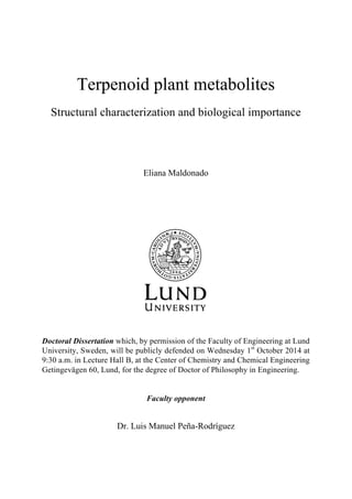 Terpenoid plant metabolites
Structural characterization and biological importance
Eliana Maldonado
Doctoral Dissertation which, by permission of the Faculty of Engineering at Lund
University, Sweden, will be publicly defended on Wednesday 1st
October 2014 at
9:30 a.m. in Lecture Hall B, at the Center of Chemistry and Chemical Engineering
Getingevägen 60, Lund, for the degree of Doctor of Philosophy in Engineering.
Faculty opponent
Dr. Luis Manuel Peña-Rodríguez
 