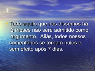 1.1.
• Tudo aquilo que nós dissemos háTudo aquilo que nós dissemos há
6 meses não será admitido como6 meses não será admitido como
argumento. Aliás, todos nossosargumento. Aliás, todos nossos
comentários se tornam nulos ecomentários se tornam nulos e
sem efeito após 7 dias.sem efeito após 7 dias.
 
